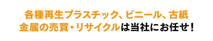 再生プラスティック、ビニール、古紙　金属の売買・リサイクルは当社にお任せ！